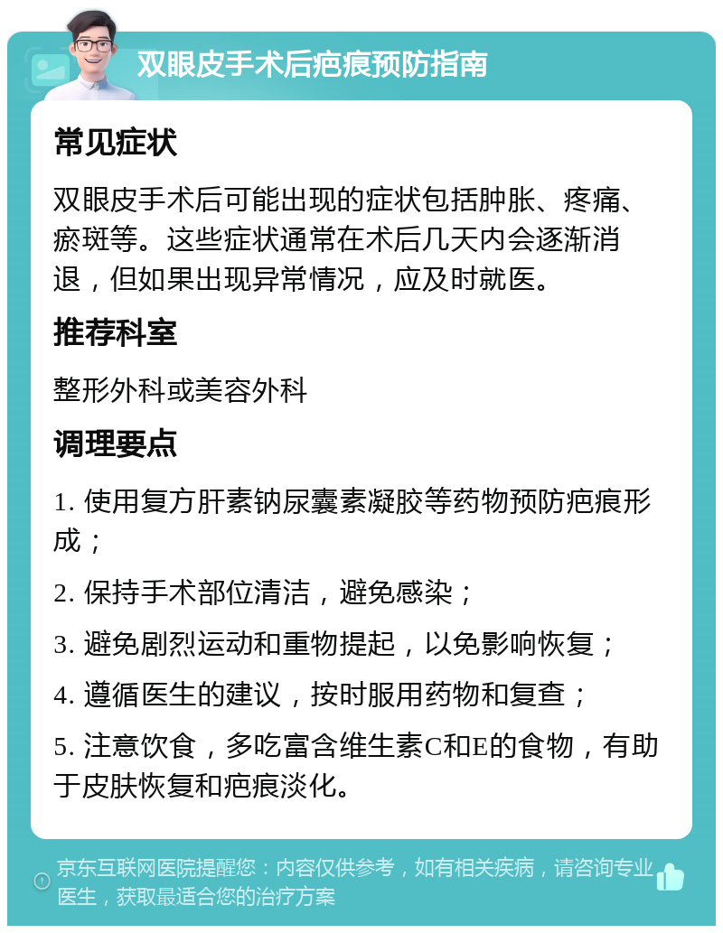 双眼皮手术后疤痕预防指南 常见症状 双眼皮手术后可能出现的症状包括肿胀、疼痛、瘀斑等。这些症状通常在术后几天内会逐渐消退，但如果出现异常情况，应及时就医。 推荐科室 整形外科或美容外科 调理要点 1. 使用复方肝素钠尿囊素凝胶等药物预防疤痕形成； 2. 保持手术部位清洁，避免感染； 3. 避免剧烈运动和重物提起，以免影响恢复； 4. 遵循医生的建议，按时服用药物和复查； 5. 注意饮食，多吃富含维生素C和E的食物，有助于皮肤恢复和疤痕淡化。