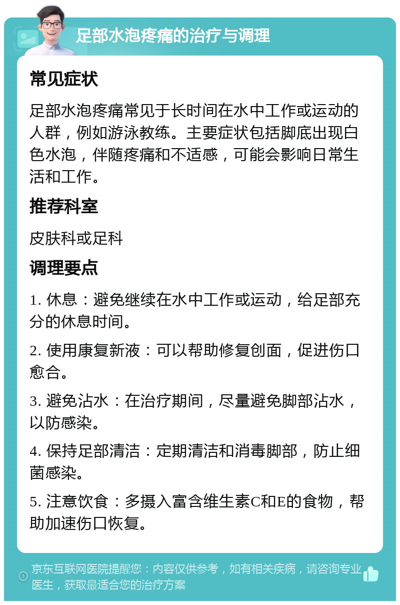 足部水泡疼痛的治疗与调理 常见症状 足部水泡疼痛常见于长时间在水中工作或运动的人群，例如游泳教练。主要症状包括脚底出现白色水泡，伴随疼痛和不适感，可能会影响日常生活和工作。 推荐科室 皮肤科或足科 调理要点 1. 休息：避免继续在水中工作或运动，给足部充分的休息时间。 2. 使用康复新液：可以帮助修复创面，促进伤口愈合。 3. 避免沾水：在治疗期间，尽量避免脚部沾水，以防感染。 4. 保持足部清洁：定期清洁和消毒脚部，防止细菌感染。 5. 注意饮食：多摄入富含维生素C和E的食物，帮助加速伤口恢复。