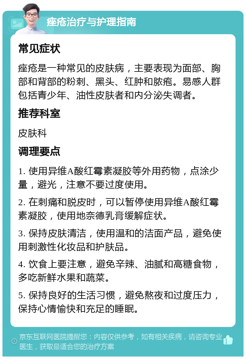 痤疮治疗与护理指南 常见症状 痤疮是一种常见的皮肤病，主要表现为面部、胸部和背部的粉刺、黑头、红肿和脓疱。易感人群包括青少年、油性皮肤者和内分泌失调者。 推荐科室 皮肤科 调理要点 1. 使用异维A酸红霉素凝胶等外用药物，点涂少量，避光，注意不要过度使用。 2. 在刺痛和脱皮时，可以暂停使用异维A酸红霉素凝胶，使用地奈德乳膏缓解症状。 3. 保持皮肤清洁，使用温和的洁面产品，避免使用刺激性化妆品和护肤品。 4. 饮食上要注意，避免辛辣、油腻和高糖食物，多吃新鲜水果和蔬菜。 5. 保持良好的生活习惯，避免熬夜和过度压力，保持心情愉快和充足的睡眠。