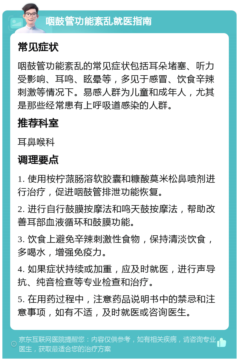 咽鼓管功能紊乱就医指南 常见症状 咽鼓管功能紊乱的常见症状包括耳朵堵塞、听力受影响、耳鸣、眩晕等，多见于感冒、饮食辛辣刺激等情况下。易感人群为儿童和成年人，尤其是那些经常患有上呼吸道感染的人群。 推荐科室 耳鼻喉科 调理要点 1. 使用桉柠蒎肠溶软胶囊和糠酸莫米松鼻喷剂进行治疗，促进咽鼓管排泄功能恢复。 2. 进行自行鼓膜按摩法和鸣天鼓按摩法，帮助改善耳部血液循环和鼓膜功能。 3. 饮食上避免辛辣刺激性食物，保持清淡饮食，多喝水，增强免疫力。 4. 如果症状持续或加重，应及时就医，进行声导抗、纯音检查等专业检查和治疗。 5. 在用药过程中，注意药品说明书中的禁忌和注意事项，如有不适，及时就医或咨询医生。