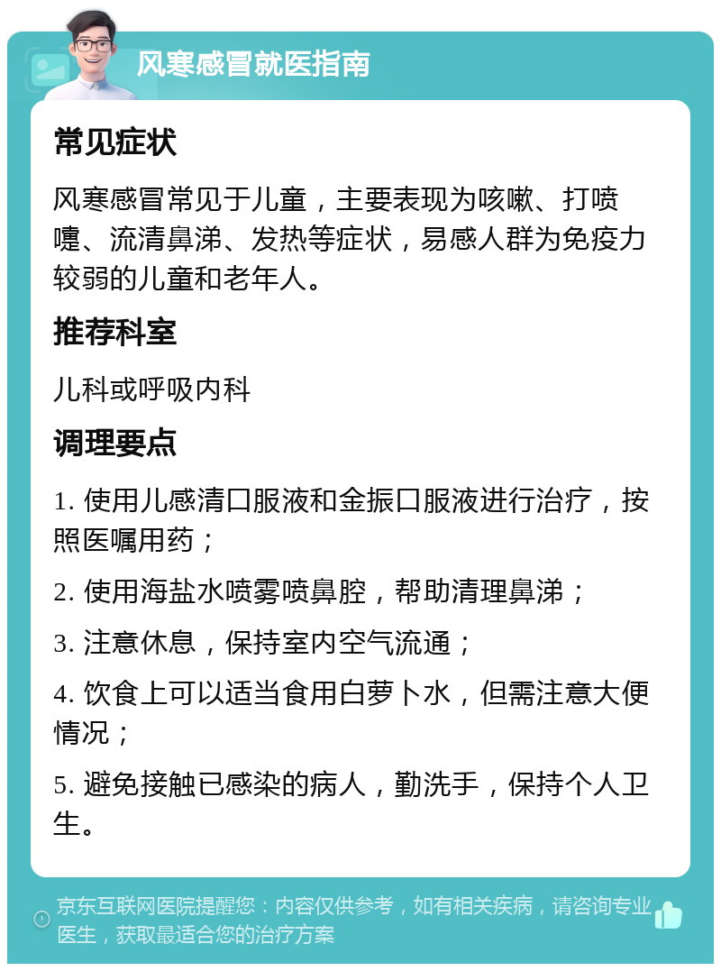 风寒感冒就医指南 常见症状 风寒感冒常见于儿童，主要表现为咳嗽、打喷嚏、流清鼻涕、发热等症状，易感人群为免疫力较弱的儿童和老年人。 推荐科室 儿科或呼吸内科 调理要点 1. 使用儿感清口服液和金振口服液进行治疗，按照医嘱用药； 2. 使用海盐水喷雾喷鼻腔，帮助清理鼻涕； 3. 注意休息，保持室内空气流通； 4. 饮食上可以适当食用白萝卜水，但需注意大便情况； 5. 避免接触已感染的病人，勤洗手，保持个人卫生。