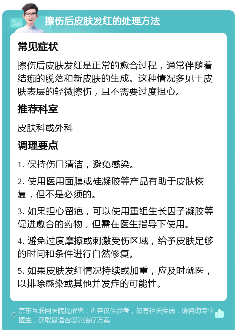 擦伤后皮肤发红的处理方法 常见症状 擦伤后皮肤发红是正常的愈合过程，通常伴随着结痂的脱落和新皮肤的生成。这种情况多见于皮肤表层的轻微擦伤，且不需要过度担心。 推荐科室 皮肤科或外科 调理要点 1. 保持伤口清洁，避免感染。 2. 使用医用面膜或硅凝胶等产品有助于皮肤恢复，但不是必须的。 3. 如果担心留疤，可以使用重组生长因子凝胶等促进愈合的药物，但需在医生指导下使用。 4. 避免过度摩擦或刺激受伤区域，给予皮肤足够的时间和条件进行自然修复。 5. 如果皮肤发红情况持续或加重，应及时就医，以排除感染或其他并发症的可能性。