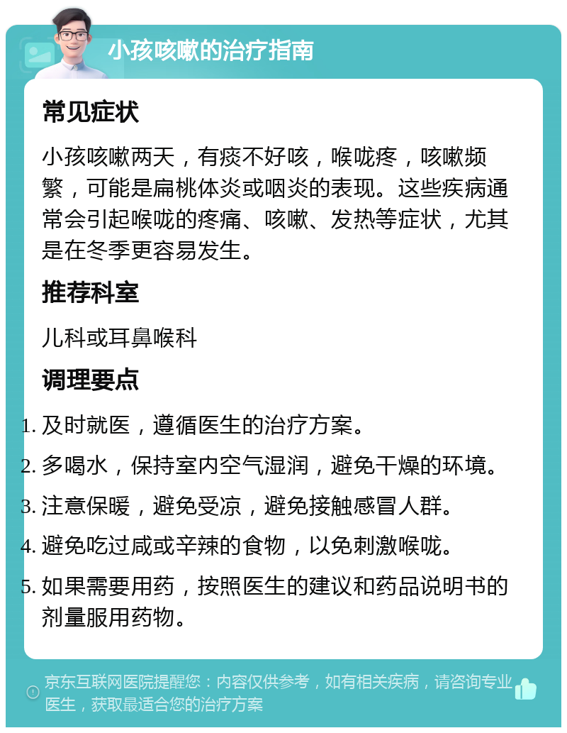 小孩咳嗽的治疗指南 常见症状 小孩咳嗽两天，有痰不好咳，喉咙疼，咳嗽频繁，可能是扁桃体炎或咽炎的表现。这些疾病通常会引起喉咙的疼痛、咳嗽、发热等症状，尤其是在冬季更容易发生。 推荐科室 儿科或耳鼻喉科 调理要点 及时就医，遵循医生的治疗方案。 多喝水，保持室内空气湿润，避免干燥的环境。 注意保暖，避免受凉，避免接触感冒人群。 避免吃过咸或辛辣的食物，以免刺激喉咙。 如果需要用药，按照医生的建议和药品说明书的剂量服用药物。