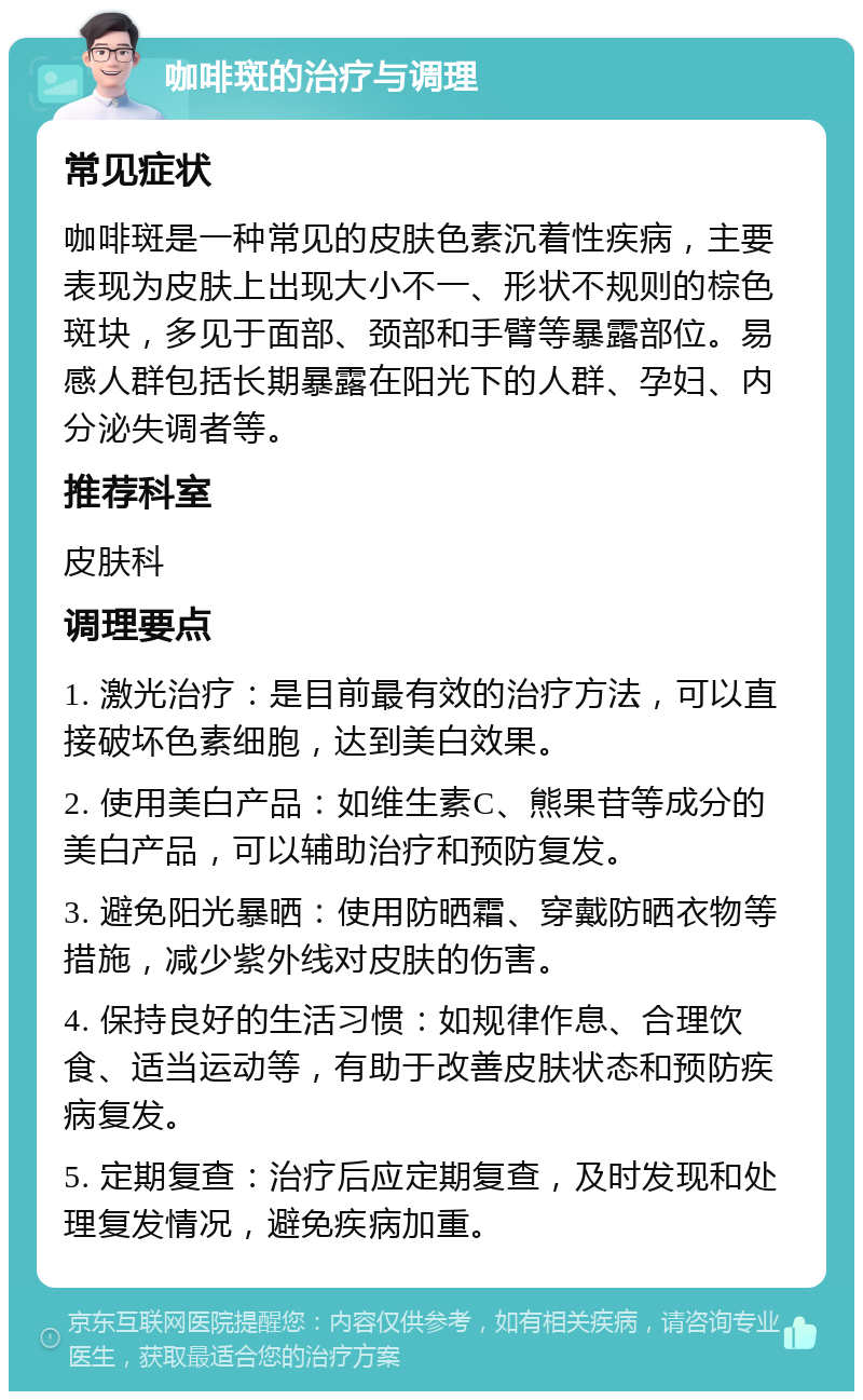 咖啡斑的治疗与调理 常见症状 咖啡斑是一种常见的皮肤色素沉着性疾病，主要表现为皮肤上出现大小不一、形状不规则的棕色斑块，多见于面部、颈部和手臂等暴露部位。易感人群包括长期暴露在阳光下的人群、孕妇、内分泌失调者等。 推荐科室 皮肤科 调理要点 1. 激光治疗：是目前最有效的治疗方法，可以直接破坏色素细胞，达到美白效果。 2. 使用美白产品：如维生素C、熊果苷等成分的美白产品，可以辅助治疗和预防复发。 3. 避免阳光暴晒：使用防晒霜、穿戴防晒衣物等措施，减少紫外线对皮肤的伤害。 4. 保持良好的生活习惯：如规律作息、合理饮食、适当运动等，有助于改善皮肤状态和预防疾病复发。 5. 定期复查：治疗后应定期复查，及时发现和处理复发情况，避免疾病加重。