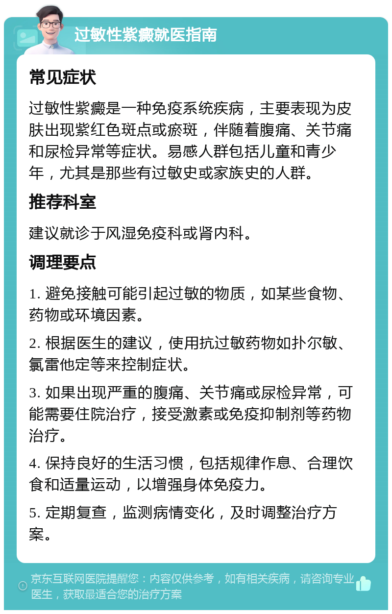 过敏性紫癜就医指南 常见症状 过敏性紫癜是一种免疫系统疾病，主要表现为皮肤出现紫红色斑点或瘀斑，伴随着腹痛、关节痛和尿检异常等症状。易感人群包括儿童和青少年，尤其是那些有过敏史或家族史的人群。 推荐科室 建议就诊于风湿免疫科或肾内科。 调理要点 1. 避免接触可能引起过敏的物质，如某些食物、药物或环境因素。 2. 根据医生的建议，使用抗过敏药物如扑尔敏、氯雷他定等来控制症状。 3. 如果出现严重的腹痛、关节痛或尿检异常，可能需要住院治疗，接受激素或免疫抑制剂等药物治疗。 4. 保持良好的生活习惯，包括规律作息、合理饮食和适量运动，以增强身体免疫力。 5. 定期复查，监测病情变化，及时调整治疗方案。