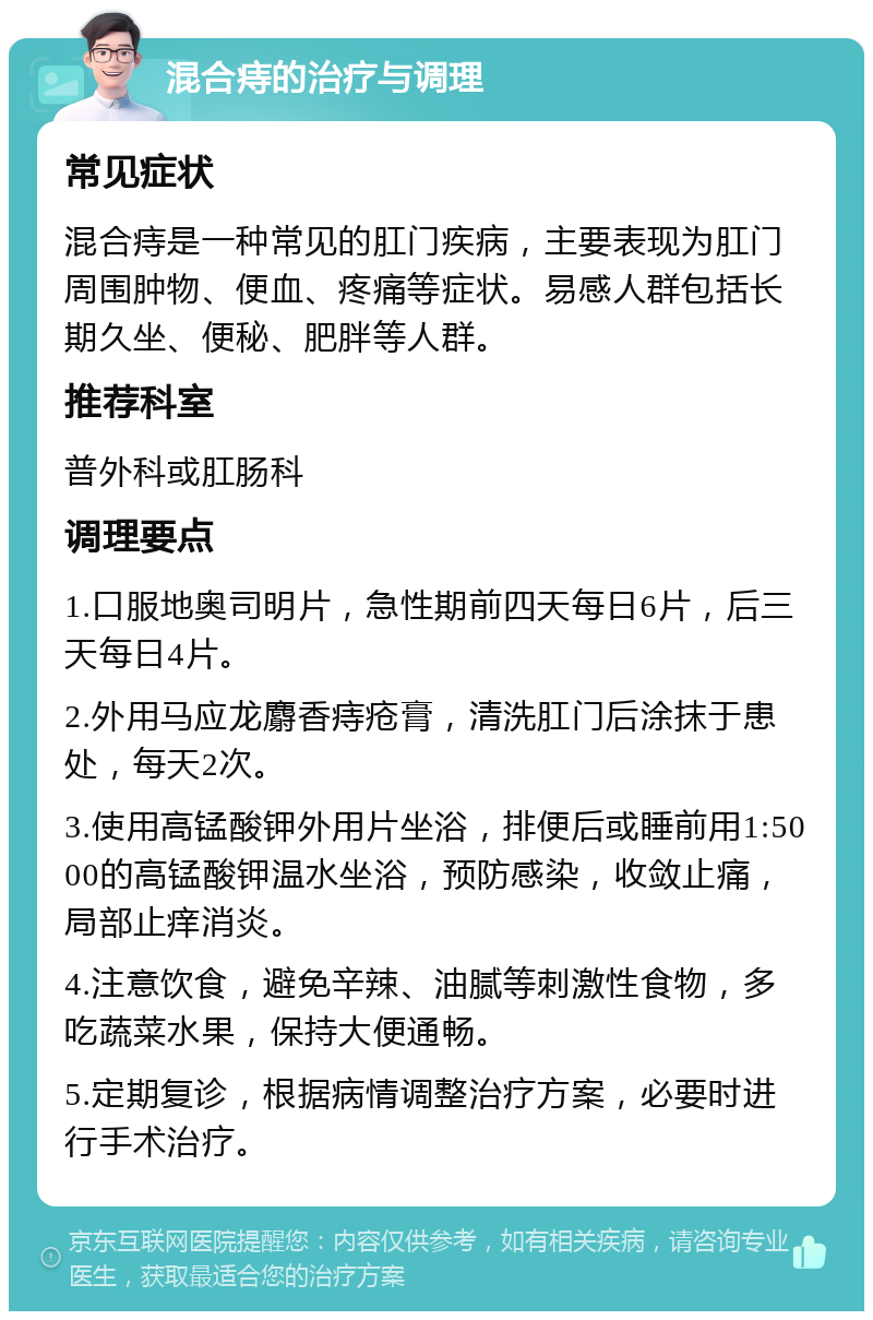 混合痔的治疗与调理 常见症状 混合痔是一种常见的肛门疾病，主要表现为肛门周围肿物、便血、疼痛等症状。易感人群包括长期久坐、便秘、肥胖等人群。 推荐科室 普外科或肛肠科 调理要点 1.口服地奥司明片，急性期前四天每日6片，后三天每日4片。 2.外用马应龙麝香痔疮膏，清洗肛门后涂抹于患处，每天2次。 3.使用高锰酸钾外用片坐浴，排便后或睡前用1:5000的高锰酸钾温水坐浴，预防感染，收敛止痛，局部止痒消炎。 4.注意饮食，避免辛辣、油腻等刺激性食物，多吃蔬菜水果，保持大便通畅。 5.定期复诊，根据病情调整治疗方案，必要时进行手术治疗。