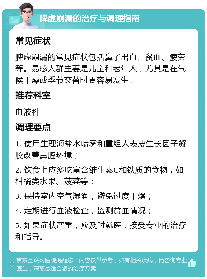 脾虚崩漏的治疗与调理指南 常见症状 脾虚崩漏的常见症状包括鼻子出血、贫血、疲劳等。易感人群主要是儿童和老年人，尤其是在气候干燥或季节交替时更容易发生。 推荐科室 血液科 调理要点 1. 使用生理海盐水喷雾和重组人表皮生长因子凝胶改善鼻腔环境； 2. 饮食上应多吃富含维生素C和铁质的食物，如柑橘类水果、菠菜等； 3. 保持室内空气湿润，避免过度干燥； 4. 定期进行血液检查，监测贫血情况； 5. 如果症状严重，应及时就医，接受专业的治疗和指导。