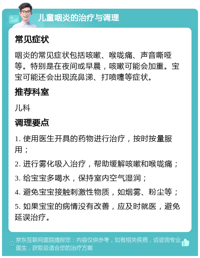 儿童咽炎的治疗与调理 常见症状 咽炎的常见症状包括咳嗽、喉咙痛、声音嘶哑等。特别是在夜间或早晨，咳嗽可能会加重。宝宝可能还会出现流鼻涕、打喷嚏等症状。 推荐科室 儿科 调理要点 1. 使用医生开具的药物进行治疗，按时按量服用； 2. 进行雾化吸入治疗，帮助缓解咳嗽和喉咙痛； 3. 给宝宝多喝水，保持室内空气湿润； 4. 避免宝宝接触刺激性物质，如烟雾、粉尘等； 5. 如果宝宝的病情没有改善，应及时就医，避免延误治疗。