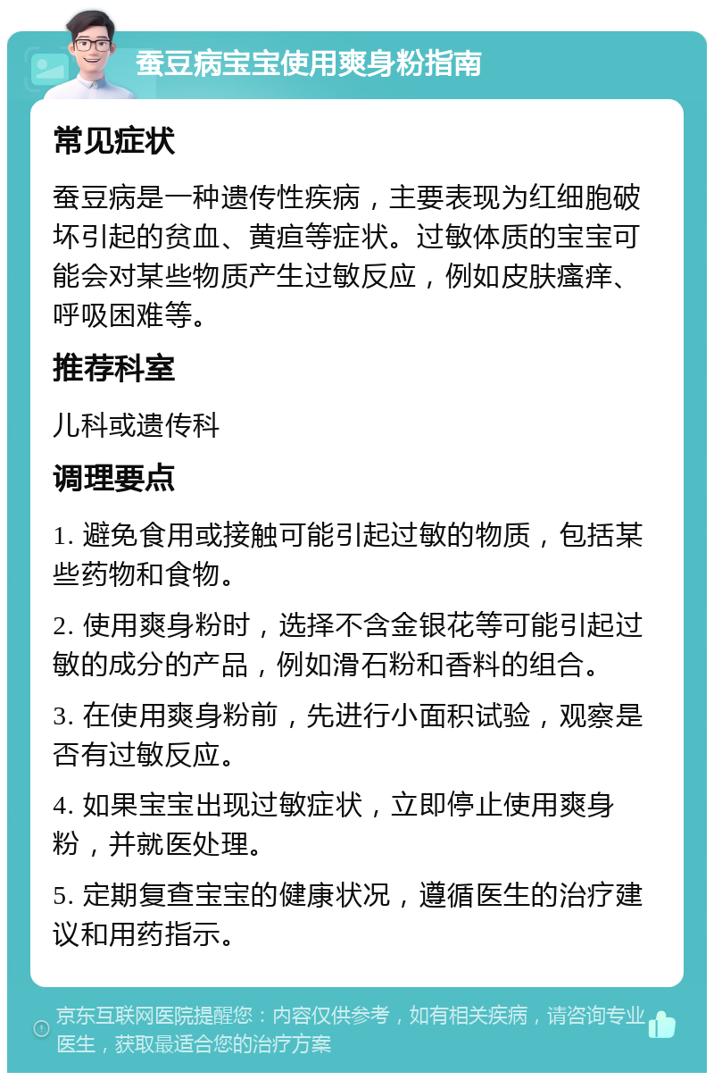 蚕豆病宝宝使用爽身粉指南 常见症状 蚕豆病是一种遗传性疾病，主要表现为红细胞破坏引起的贫血、黄疸等症状。过敏体质的宝宝可能会对某些物质产生过敏反应，例如皮肤瘙痒、呼吸困难等。 推荐科室 儿科或遗传科 调理要点 1. 避免食用或接触可能引起过敏的物质，包括某些药物和食物。 2. 使用爽身粉时，选择不含金银花等可能引起过敏的成分的产品，例如滑石粉和香料的组合。 3. 在使用爽身粉前，先进行小面积试验，观察是否有过敏反应。 4. 如果宝宝出现过敏症状，立即停止使用爽身粉，并就医处理。 5. 定期复查宝宝的健康状况，遵循医生的治疗建议和用药指示。