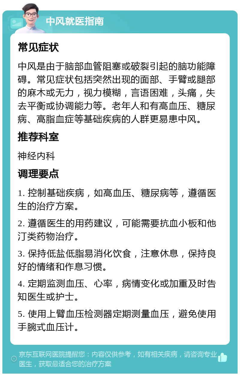 中风就医指南 常见症状 中风是由于脑部血管阻塞或破裂引起的脑功能障碍。常见症状包括突然出现的面部、手臂或腿部的麻木或无力，视力模糊，言语困难，头痛，失去平衡或协调能力等。老年人和有高血压、糖尿病、高脂血症等基础疾病的人群更易患中风。 推荐科室 神经内科 调理要点 1. 控制基础疾病，如高血压、糖尿病等，遵循医生的治疗方案。 2. 遵循医生的用药建议，可能需要抗血小板和他汀类药物治疗。 3. 保持低盐低脂易消化饮食，注意休息，保持良好的情绪和作息习惯。 4. 定期监测血压、心率，病情变化或加重及时告知医生或护士。 5. 使用上臂血压检测器定期测量血压，避免使用手腕式血压计。