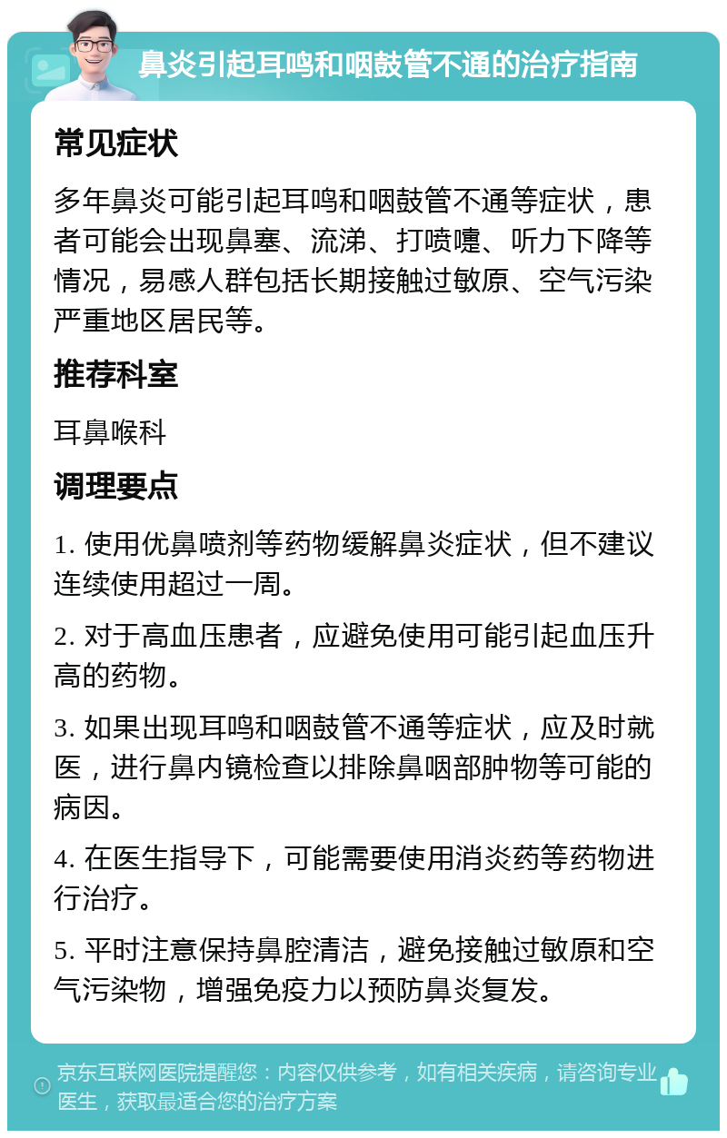 鼻炎引起耳鸣和咽鼓管不通的治疗指南 常见症状 多年鼻炎可能引起耳鸣和咽鼓管不通等症状，患者可能会出现鼻塞、流涕、打喷嚏、听力下降等情况，易感人群包括长期接触过敏原、空气污染严重地区居民等。 推荐科室 耳鼻喉科 调理要点 1. 使用优鼻喷剂等药物缓解鼻炎症状，但不建议连续使用超过一周。 2. 对于高血压患者，应避免使用可能引起血压升高的药物。 3. 如果出现耳鸣和咽鼓管不通等症状，应及时就医，进行鼻内镜检查以排除鼻咽部肿物等可能的病因。 4. 在医生指导下，可能需要使用消炎药等药物进行治疗。 5. 平时注意保持鼻腔清洁，避免接触过敏原和空气污染物，增强免疫力以预防鼻炎复发。