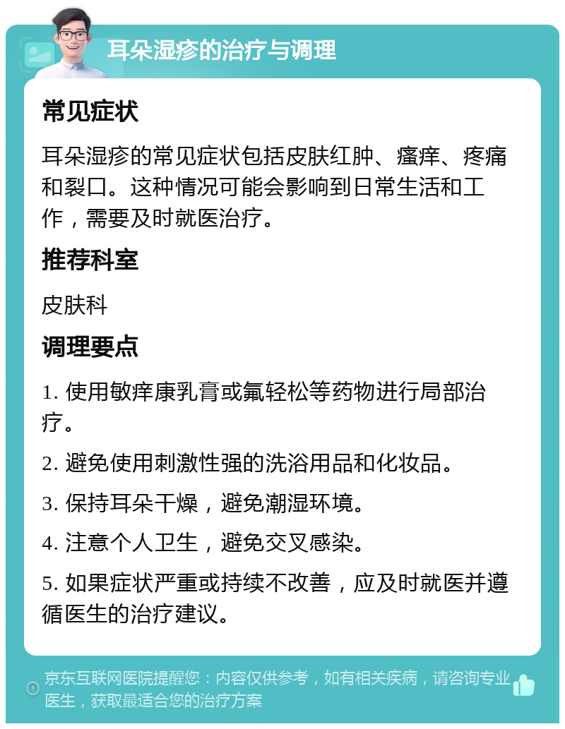 耳朵湿疹的治疗与调理 常见症状 耳朵湿疹的常见症状包括皮肤红肿、瘙痒、疼痛和裂口。这种情况可能会影响到日常生活和工作，需要及时就医治疗。 推荐科室 皮肤科 调理要点 1. 使用敏痒康乳膏或氟轻松等药物进行局部治疗。 2. 避免使用刺激性强的洗浴用品和化妆品。 3. 保持耳朵干燥，避免潮湿环境。 4. 注意个人卫生，避免交叉感染。 5. 如果症状严重或持续不改善，应及时就医并遵循医生的治疗建议。