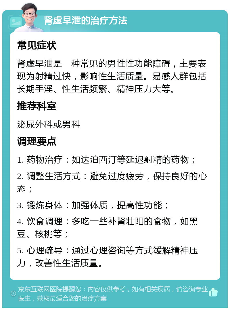 肾虚早泄的治疗方法 常见症状 肾虚早泄是一种常见的男性性功能障碍，主要表现为射精过快，影响性生活质量。易感人群包括长期手淫、性生活频繁、精神压力大等。 推荐科室 泌尿外科或男科 调理要点 1. 药物治疗：如达泊西汀等延迟射精的药物； 2. 调整生活方式：避免过度疲劳，保持良好的心态； 3. 锻炼身体：加强体质，提高性功能； 4. 饮食调理：多吃一些补肾壮阳的食物，如黑豆、核桃等； 5. 心理疏导：通过心理咨询等方式缓解精神压力，改善性生活质量。