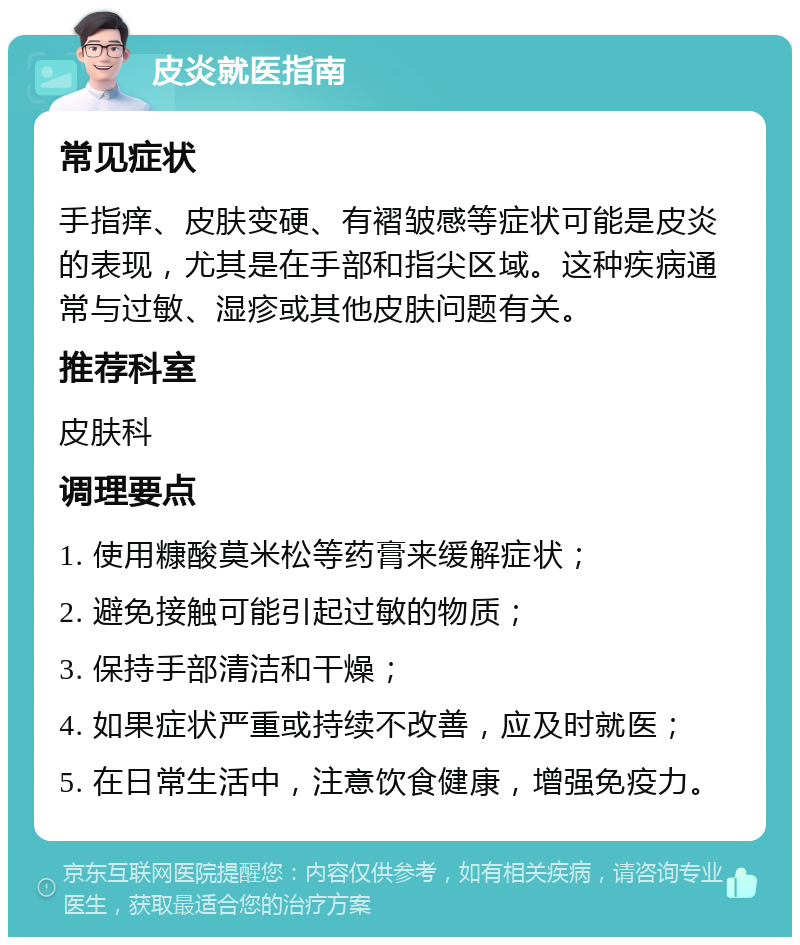 皮炎就医指南 常见症状 手指痒、皮肤变硬、有褶皱感等症状可能是皮炎的表现，尤其是在手部和指尖区域。这种疾病通常与过敏、湿疹或其他皮肤问题有关。 推荐科室 皮肤科 调理要点 1. 使用糠酸莫米松等药膏来缓解症状； 2. 避免接触可能引起过敏的物质； 3. 保持手部清洁和干燥； 4. 如果症状严重或持续不改善，应及时就医； 5. 在日常生活中，注意饮食健康，增强免疫力。