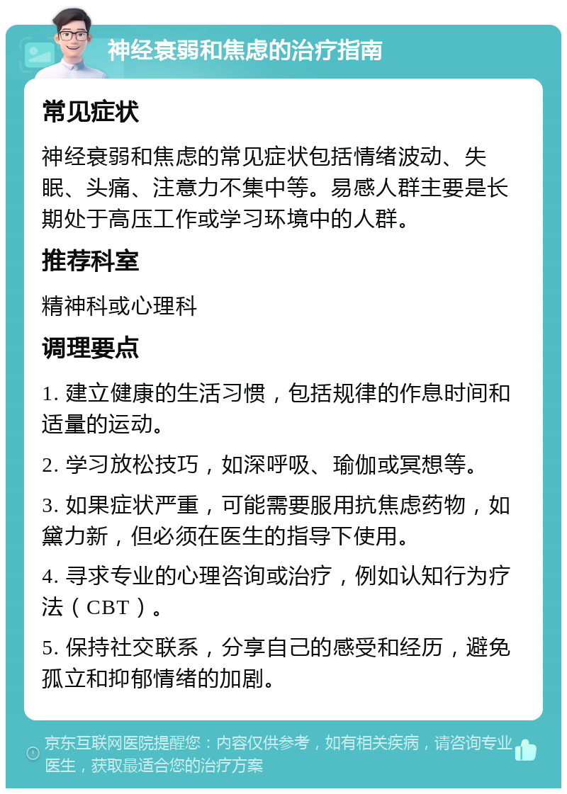 神经衰弱和焦虑的治疗指南 常见症状 神经衰弱和焦虑的常见症状包括情绪波动、失眠、头痛、注意力不集中等。易感人群主要是长期处于高压工作或学习环境中的人群。 推荐科室 精神科或心理科 调理要点 1. 建立健康的生活习惯，包括规律的作息时间和适量的运动。 2. 学习放松技巧，如深呼吸、瑜伽或冥想等。 3. 如果症状严重，可能需要服用抗焦虑药物，如黛力新，但必须在医生的指导下使用。 4. 寻求专业的心理咨询或治疗，例如认知行为疗法（CBT）。 5. 保持社交联系，分享自己的感受和经历，避免孤立和抑郁情绪的加剧。