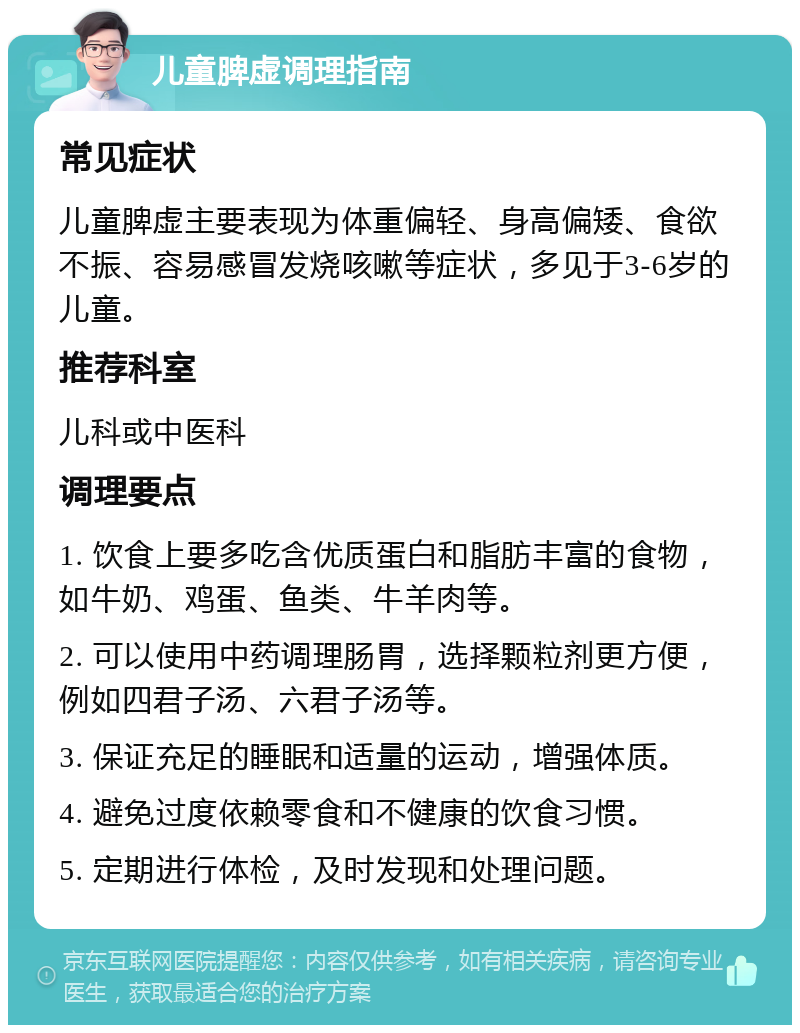 儿童脾虚调理指南 常见症状 儿童脾虚主要表现为体重偏轻、身高偏矮、食欲不振、容易感冒发烧咳嗽等症状，多见于3-6岁的儿童。 推荐科室 儿科或中医科 调理要点 1. 饮食上要多吃含优质蛋白和脂肪丰富的食物，如牛奶、鸡蛋、鱼类、牛羊肉等。 2. 可以使用中药调理肠胃，选择颗粒剂更方便，例如四君子汤、六君子汤等。 3. 保证充足的睡眠和适量的运动，增强体质。 4. 避免过度依赖零食和不健康的饮食习惯。 5. 定期进行体检，及时发现和处理问题。