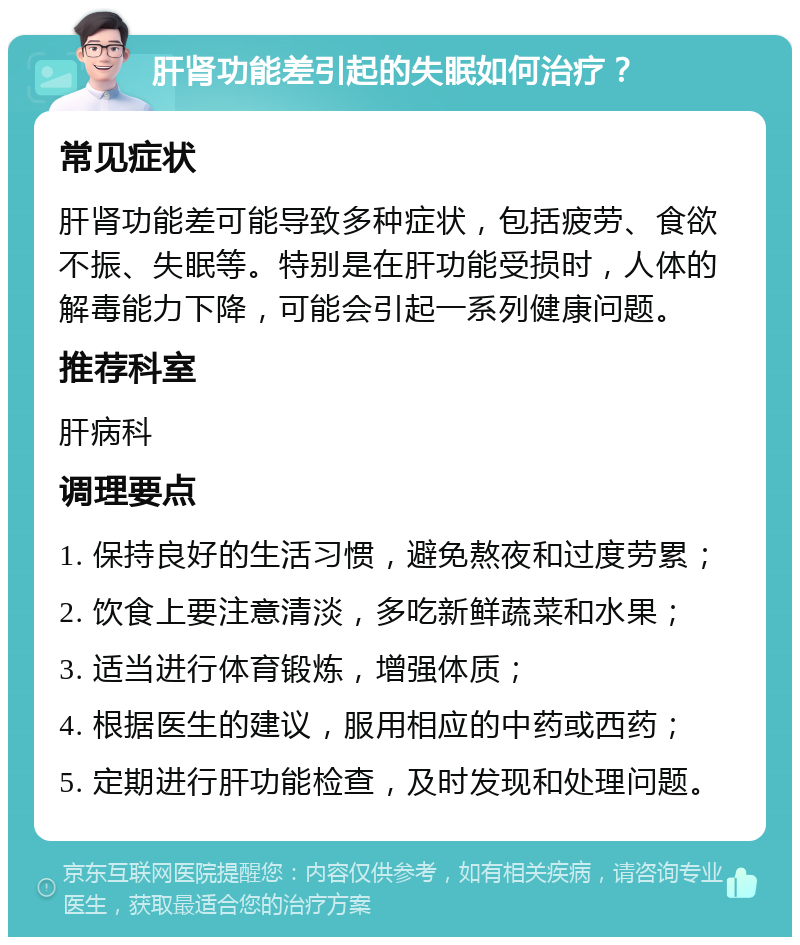 肝肾功能差引起的失眠如何治疗？ 常见症状 肝肾功能差可能导致多种症状，包括疲劳、食欲不振、失眠等。特别是在肝功能受损时，人体的解毒能力下降，可能会引起一系列健康问题。 推荐科室 肝病科 调理要点 1. 保持良好的生活习惯，避免熬夜和过度劳累； 2. 饮食上要注意清淡，多吃新鲜蔬菜和水果； 3. 适当进行体育锻炼，增强体质； 4. 根据医生的建议，服用相应的中药或西药； 5. 定期进行肝功能检查，及时发现和处理问题。