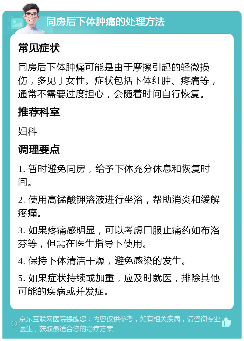 同房后下体肿痛的处理方法 常见症状 同房后下体肿痛可能是由于摩擦引起的轻微损伤，多见于女性。症状包括下体红肿、疼痛等，通常不需要过度担心，会随着时间自行恢复。 推荐科室 妇科 调理要点 1. 暂时避免同房，给予下体充分休息和恢复时间。 2. 使用高锰酸钾溶液进行坐浴，帮助消炎和缓解疼痛。 3. 如果疼痛感明显，可以考虑口服止痛药如布洛芬等，但需在医生指导下使用。 4. 保持下体清洁干燥，避免感染的发生。 5. 如果症状持续或加重，应及时就医，排除其他可能的疾病或并发症。