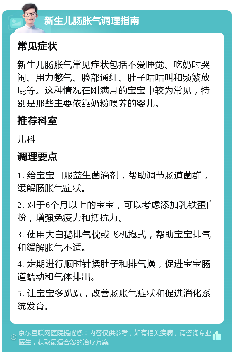 新生儿肠胀气调理指南 常见症状 新生儿肠胀气常见症状包括不爱睡觉、吃奶时哭闹、用力憋气、脸部通红、肚子咕咕叫和频繁放屁等。这种情况在刚满月的宝宝中较为常见，特别是那些主要依靠奶粉喂养的婴儿。 推荐科室 儿科 调理要点 1. 给宝宝口服益生菌滴剂，帮助调节肠道菌群，缓解肠胀气症状。 2. 对于6个月以上的宝宝，可以考虑添加乳铁蛋白粉，增强免疫力和抵抗力。 3. 使用大白鹅排气枕或飞机抱式，帮助宝宝排气和缓解胀气不适。 4. 定期进行顺时针揉肚子和排气操，促进宝宝肠道蠕动和气体排出。 5. 让宝宝多趴趴，改善肠胀气症状和促进消化系统发育。