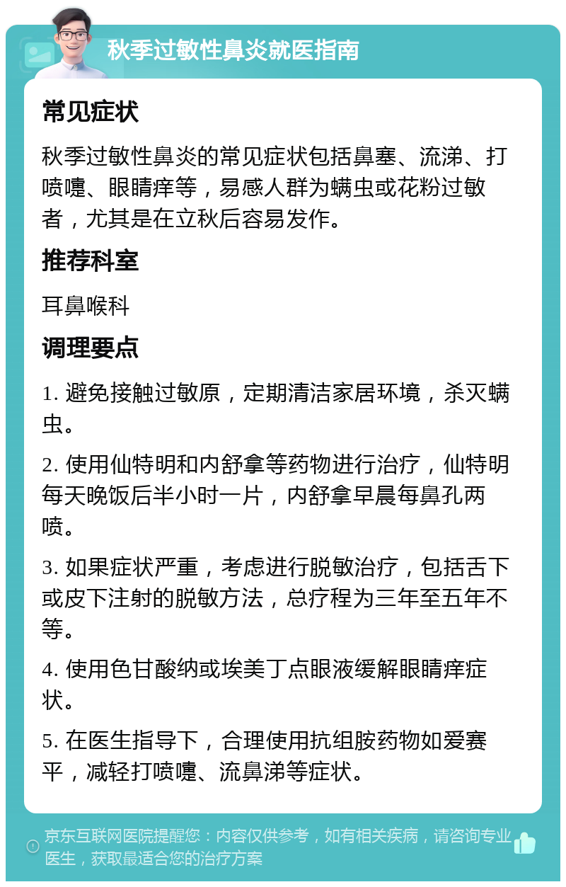 秋季过敏性鼻炎就医指南 常见症状 秋季过敏性鼻炎的常见症状包括鼻塞、流涕、打喷嚏、眼睛痒等，易感人群为螨虫或花粉过敏者，尤其是在立秋后容易发作。 推荐科室 耳鼻喉科 调理要点 1. 避免接触过敏原，定期清洁家居环境，杀灭螨虫。 2. 使用仙特明和内舒拿等药物进行治疗，仙特明每天晚饭后半小时一片，内舒拿早晨每鼻孔两喷。 3. 如果症状严重，考虑进行脱敏治疗，包括舌下或皮下注射的脱敏方法，总疗程为三年至五年不等。 4. 使用色甘酸纳或埃美丁点眼液缓解眼睛痒症状。 5. 在医生指导下，合理使用抗组胺药物如爱赛平，减轻打喷嚏、流鼻涕等症状。