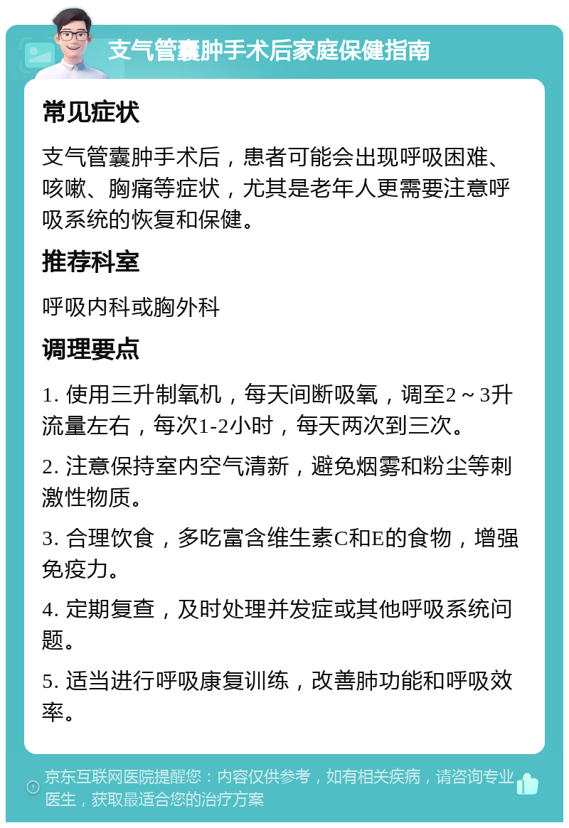 支气管囊肿手术后家庭保健指南 常见症状 支气管囊肿手术后，患者可能会出现呼吸困难、咳嗽、胸痛等症状，尤其是老年人更需要注意呼吸系统的恢复和保健。 推荐科室 呼吸内科或胸外科 调理要点 1. 使用三升制氧机，每天间断吸氧，调至2～3升流量左右，每次1-2小时，每天两次到三次。 2. 注意保持室内空气清新，避免烟雾和粉尘等刺激性物质。 3. 合理饮食，多吃富含维生素C和E的食物，增强免疫力。 4. 定期复查，及时处理并发症或其他呼吸系统问题。 5. 适当进行呼吸康复训练，改善肺功能和呼吸效率。