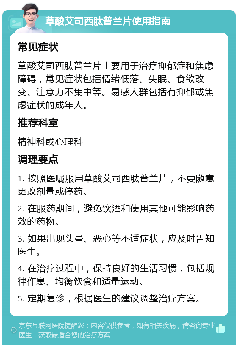 草酸艾司西肽普兰片使用指南 常见症状 草酸艾司西肽普兰片主要用于治疗抑郁症和焦虑障碍，常见症状包括情绪低落、失眠、食欲改变、注意力不集中等。易感人群包括有抑郁或焦虑症状的成年人。 推荐科室 精神科或心理科 调理要点 1. 按照医嘱服用草酸艾司西肽普兰片，不要随意更改剂量或停药。 2. 在服药期间，避免饮酒和使用其他可能影响药效的药物。 3. 如果出现头晕、恶心等不适症状，应及时告知医生。 4. 在治疗过程中，保持良好的生活习惯，包括规律作息、均衡饮食和适量运动。 5. 定期复诊，根据医生的建议调整治疗方案。