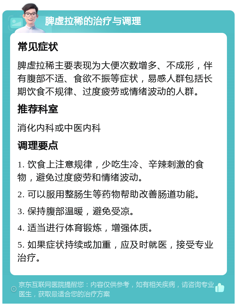 脾虚拉稀的治疗与调理 常见症状 脾虚拉稀主要表现为大便次数增多、不成形，伴有腹部不适、食欲不振等症状，易感人群包括长期饮食不规律、过度疲劳或情绪波动的人群。 推荐科室 消化内科或中医内科 调理要点 1. 饮食上注意规律，少吃生冷、辛辣刺激的食物，避免过度疲劳和情绪波动。 2. 可以服用整肠生等药物帮助改善肠道功能。 3. 保持腹部温暖，避免受凉。 4. 适当进行体育锻炼，增强体质。 5. 如果症状持续或加重，应及时就医，接受专业治疗。