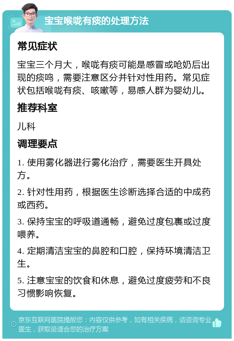 宝宝喉咙有痰的处理方法 常见症状 宝宝三个月大，喉咙有痰可能是感冒或呛奶后出现的痰鸣，需要注意区分并针对性用药。常见症状包括喉咙有痰、咳嗽等，易感人群为婴幼儿。 推荐科室 儿科 调理要点 1. 使用雾化器进行雾化治疗，需要医生开具处方。 2. 针对性用药，根据医生诊断选择合适的中成药或西药。 3. 保持宝宝的呼吸道通畅，避免过度包裹或过度喂养。 4. 定期清洁宝宝的鼻腔和口腔，保持环境清洁卫生。 5. 注意宝宝的饮食和休息，避免过度疲劳和不良习惯影响恢复。