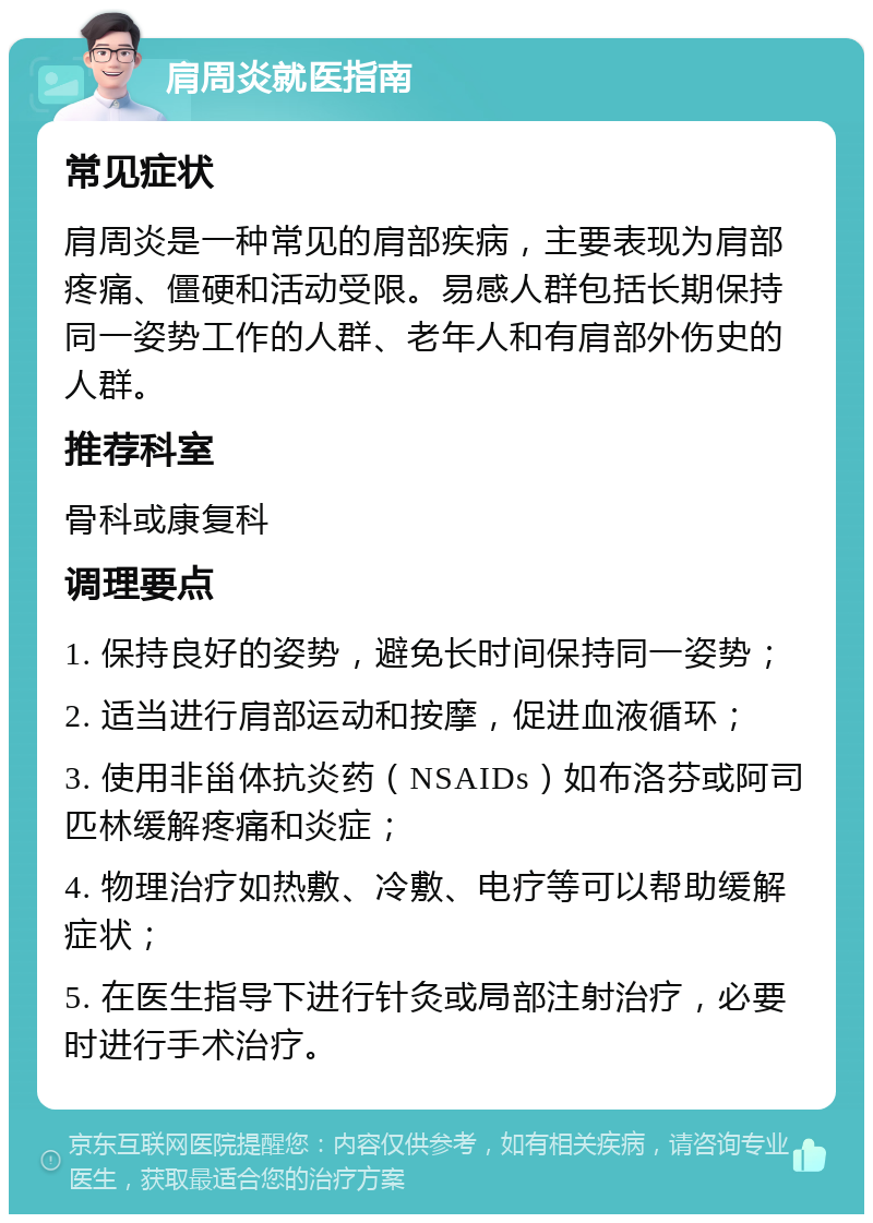 肩周炎就医指南 常见症状 肩周炎是一种常见的肩部疾病，主要表现为肩部疼痛、僵硬和活动受限。易感人群包括长期保持同一姿势工作的人群、老年人和有肩部外伤史的人群。 推荐科室 骨科或康复科 调理要点 1. 保持良好的姿势，避免长时间保持同一姿势； 2. 适当进行肩部运动和按摩，促进血液循环； 3. 使用非甾体抗炎药（NSAIDs）如布洛芬或阿司匹林缓解疼痛和炎症； 4. 物理治疗如热敷、冷敷、电疗等可以帮助缓解症状； 5. 在医生指导下进行针灸或局部注射治疗，必要时进行手术治疗。