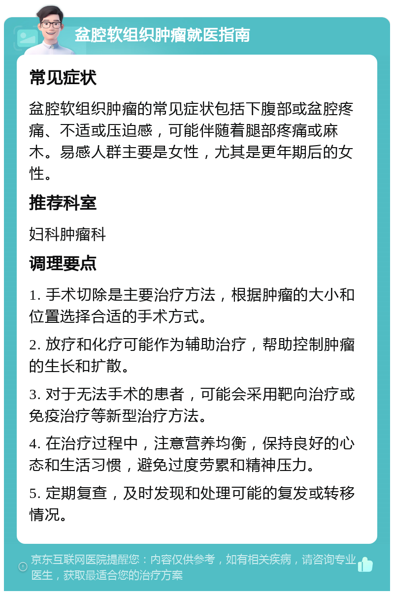 盆腔软组织肿瘤就医指南 常见症状 盆腔软组织肿瘤的常见症状包括下腹部或盆腔疼痛、不适或压迫感，可能伴随着腿部疼痛或麻木。易感人群主要是女性，尤其是更年期后的女性。 推荐科室 妇科肿瘤科 调理要点 1. 手术切除是主要治疗方法，根据肿瘤的大小和位置选择合适的手术方式。 2. 放疗和化疗可能作为辅助治疗，帮助控制肿瘤的生长和扩散。 3. 对于无法手术的患者，可能会采用靶向治疗或免疫治疗等新型治疗方法。 4. 在治疗过程中，注意营养均衡，保持良好的心态和生活习惯，避免过度劳累和精神压力。 5. 定期复查，及时发现和处理可能的复发或转移情况。