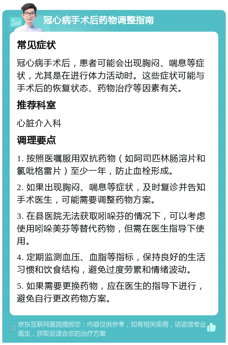 冠心病手术后药物调整指南 常见症状 冠心病手术后，患者可能会出现胸闷、喘息等症状，尤其是在进行体力活动时。这些症状可能与手术后的恢复状态、药物治疗等因素有关。 推荐科室 心脏介入科 调理要点 1. 按照医嘱服用双抗药物（如阿司匹林肠溶片和氯吡格雷片）至少一年，防止血栓形成。 2. 如果出现胸闷、喘息等症状，及时复诊并告知手术医生，可能需要调整药物方案。 3. 在县医院无法获取吲哚芬的情况下，可以考虑使用吲哚美芬等替代药物，但需在医生指导下使用。 4. 定期监测血压、血脂等指标，保持良好的生活习惯和饮食结构，避免过度劳累和情绪波动。 5. 如果需要更换药物，应在医生的指导下进行，避免自行更改药物方案。