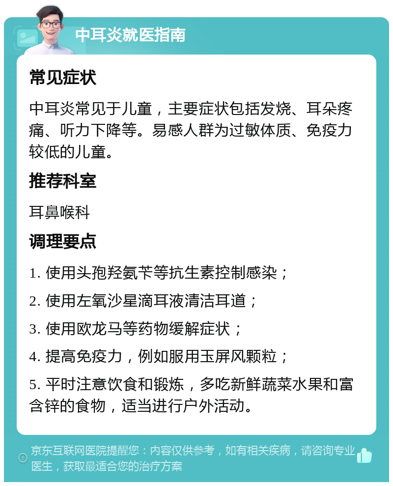 中耳炎就医指南 常见症状 中耳炎常见于儿童，主要症状包括发烧、耳朵疼痛、听力下降等。易感人群为过敏体质、免疫力较低的儿童。 推荐科室 耳鼻喉科 调理要点 1. 使用头孢羟氨苄等抗生素控制感染； 2. 使用左氧沙星滴耳液清洁耳道； 3. 使用欧龙马等药物缓解症状； 4. 提高免疫力，例如服用玉屏风颗粒； 5. 平时注意饮食和锻炼，多吃新鲜蔬菜水果和富含锌的食物，适当进行户外活动。