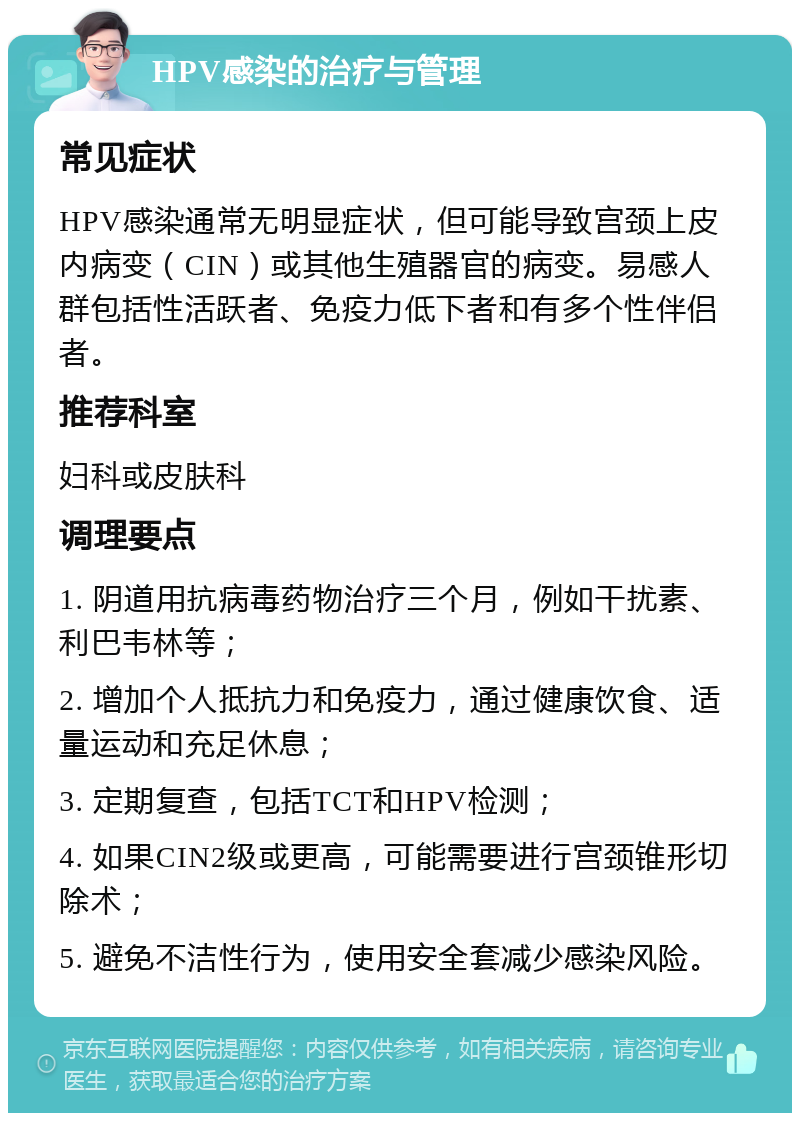 HPV感染的治疗与管理 常见症状 HPV感染通常无明显症状，但可能导致宫颈上皮内病变（CIN）或其他生殖器官的病变。易感人群包括性活跃者、免疫力低下者和有多个性伴侣者。 推荐科室 妇科或皮肤科 调理要点 1. 阴道用抗病毒药物治疗三个月，例如干扰素、利巴韦林等； 2. 增加个人抵抗力和免疫力，通过健康饮食、适量运动和充足休息； 3. 定期复查，包括TCT和HPV检测； 4. 如果CIN2级或更高，可能需要进行宫颈锥形切除术； 5. 避免不洁性行为，使用安全套减少感染风险。