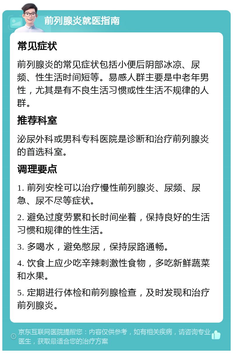 前列腺炎就医指南 常见症状 前列腺炎的常见症状包括小便后阴部冰凉、尿频、性生活时间短等。易感人群主要是中老年男性，尤其是有不良生活习惯或性生活不规律的人群。 推荐科室 泌尿外科或男科专科医院是诊断和治疗前列腺炎的首选科室。 调理要点 1. 前列安栓可以治疗慢性前列腺炎、尿频、尿急、尿不尽等症状。 2. 避免过度劳累和长时间坐着，保持良好的生活习惯和规律的性生活。 3. 多喝水，避免憋尿，保持尿路通畅。 4. 饮食上应少吃辛辣刺激性食物，多吃新鲜蔬菜和水果。 5. 定期进行体检和前列腺检查，及时发现和治疗前列腺炎。