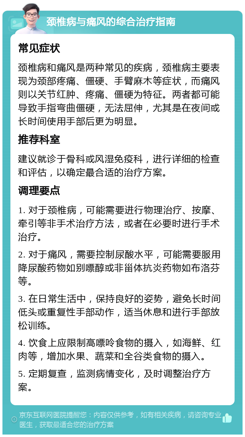 颈椎病与痛风的综合治疗指南 常见症状 颈椎病和痛风是两种常见的疾病，颈椎病主要表现为颈部疼痛、僵硬、手臂麻木等症状，而痛风则以关节红肿、疼痛、僵硬为特征。两者都可能导致手指弯曲僵硬，无法屈伸，尤其是在夜间或长时间使用手部后更为明显。 推荐科室 建议就诊于骨科或风湿免疫科，进行详细的检查和评估，以确定最合适的治疗方案。 调理要点 1. 对于颈椎病，可能需要进行物理治疗、按摩、牵引等非手术治疗方法，或者在必要时进行手术治疗。 2. 对于痛风，需要控制尿酸水平，可能需要服用降尿酸药物如别嘌醇或非甾体抗炎药物如布洛芬等。 3. 在日常生活中，保持良好的姿势，避免长时间低头或重复性手部动作，适当休息和进行手部放松训练。 4. 饮食上应限制高嘌呤食物的摄入，如海鲜、红肉等，增加水果、蔬菜和全谷类食物的摄入。 5. 定期复查，监测病情变化，及时调整治疗方案。