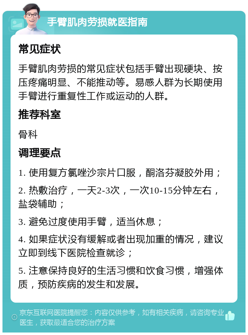 手臂肌肉劳损就医指南 常见症状 手臂肌肉劳损的常见症状包括手臂出现硬块、按压疼痛明显、不能推动等。易感人群为长期使用手臂进行重复性工作或运动的人群。 推荐科室 骨科 调理要点 1. 使用复方氯唑沙宗片口服，酮洛芬凝胶外用； 2. 热敷治疗，一天2-3次，一次10-15分钟左右，盐袋辅助； 3. 避免过度使用手臂，适当休息； 4. 如果症状没有缓解或者出现加重的情况，建议立即到线下医院检查就诊； 5. 注意保持良好的生活习惯和饮食习惯，增强体质，预防疾病的发生和发展。