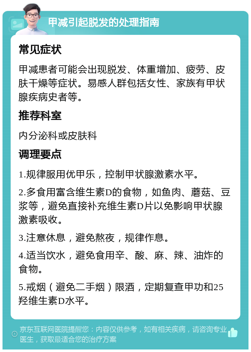 甲减引起脱发的处理指南 常见症状 甲减患者可能会出现脱发、体重增加、疲劳、皮肤干燥等症状。易感人群包括女性、家族有甲状腺疾病史者等。 推荐科室 内分泌科或皮肤科 调理要点 1.规律服用优甲乐，控制甲状腺激素水平。 2.多食用富含维生素D的食物，如鱼肉、蘑菇、豆浆等，避免直接补充维生素D片以免影响甲状腺激素吸收。 3.注意休息，避免熬夜，规律作息。 4.适当饮水，避免食用辛、酸、麻、辣、油炸的食物。 5.戒烟（避免二手烟）限酒，定期复查甲功和25羟维生素D水平。