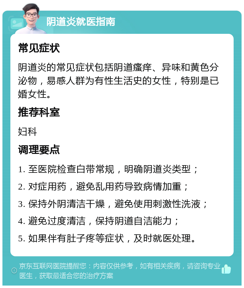 阴道炎就医指南 常见症状 阴道炎的常见症状包括阴道瘙痒、异味和黄色分泌物，易感人群为有性生活史的女性，特别是已婚女性。 推荐科室 妇科 调理要点 1. 至医院检查白带常规，明确阴道炎类型； 2. 对症用药，避免乱用药导致病情加重； 3. 保持外阴清洁干燥，避免使用刺激性洗液； 4. 避免过度清洁，保持阴道自洁能力； 5. 如果伴有肚子疼等症状，及时就医处理。