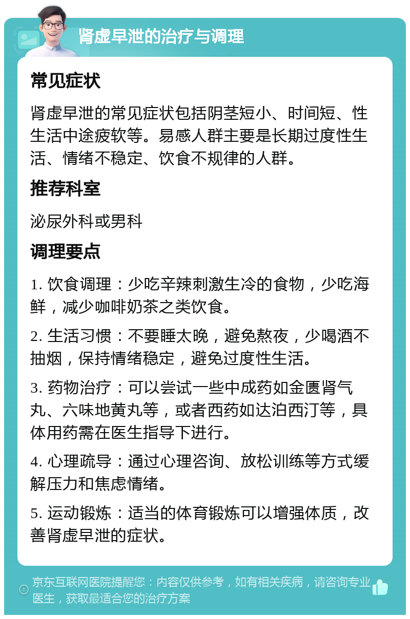 肾虚早泄的治疗与调理 常见症状 肾虚早泄的常见症状包括阴茎短小、时间短、性生活中途疲软等。易感人群主要是长期过度性生活、情绪不稳定、饮食不规律的人群。 推荐科室 泌尿外科或男科 调理要点 1. 饮食调理：少吃辛辣刺激生冷的食物，少吃海鲜，减少咖啡奶茶之类饮食。 2. 生活习惯：不要睡太晚，避免熬夜，少喝酒不抽烟，保持情绪稳定，避免过度性生活。 3. 药物治疗：可以尝试一些中成药如金匮肾气丸、六味地黄丸等，或者西药如达泊西汀等，具体用药需在医生指导下进行。 4. 心理疏导：通过心理咨询、放松训练等方式缓解压力和焦虑情绪。 5. 运动锻炼：适当的体育锻炼可以增强体质，改善肾虚早泄的症状。