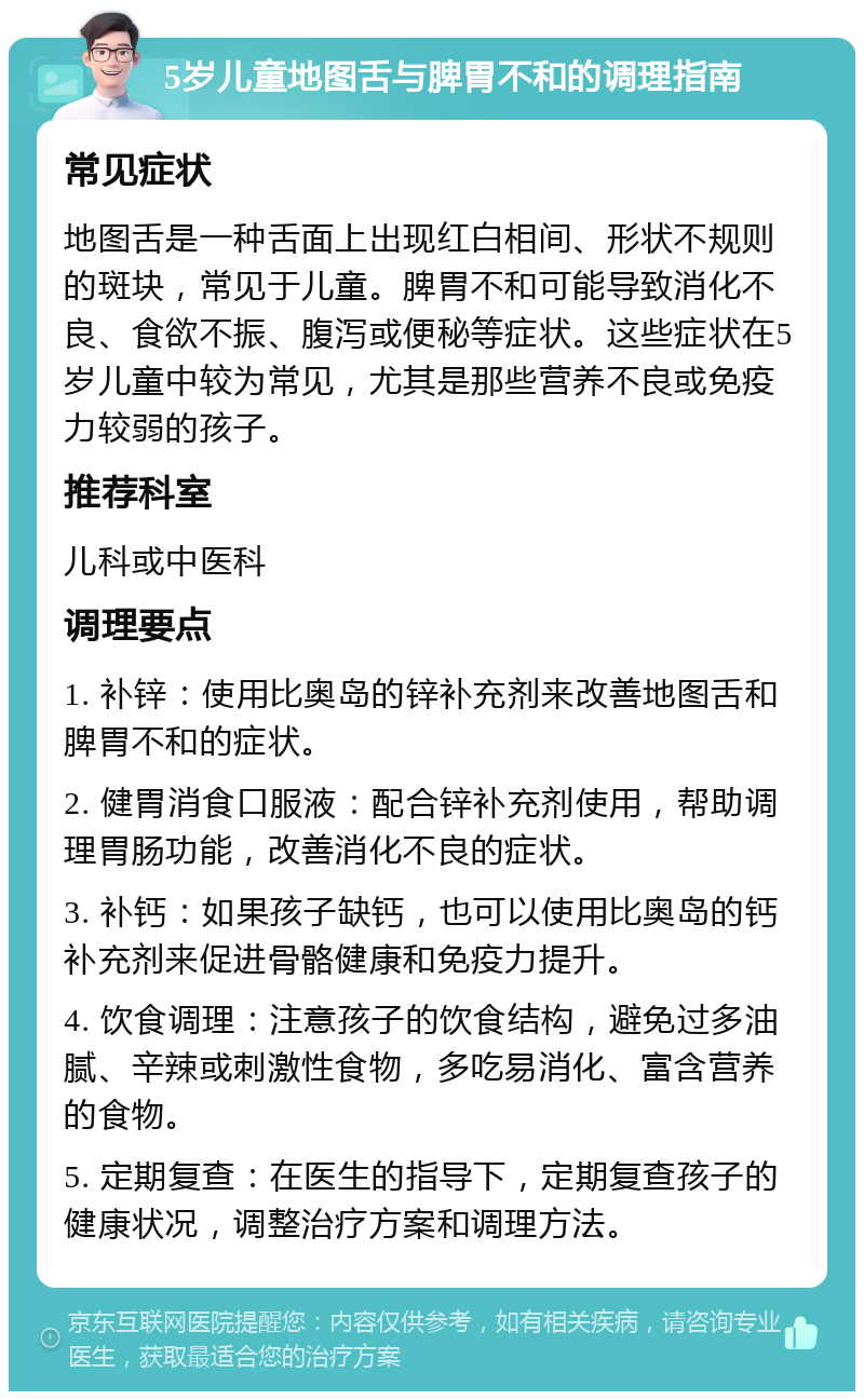 5岁儿童地图舌与脾胃不和的调理指南 常见症状 地图舌是一种舌面上出现红白相间、形状不规则的斑块，常见于儿童。脾胃不和可能导致消化不良、食欲不振、腹泻或便秘等症状。这些症状在5岁儿童中较为常见，尤其是那些营养不良或免疫力较弱的孩子。 推荐科室 儿科或中医科 调理要点 1. 补锌：使用比奥岛的锌补充剂来改善地图舌和脾胃不和的症状。 2. 健胃消食口服液：配合锌补充剂使用，帮助调理胃肠功能，改善消化不良的症状。 3. 补钙：如果孩子缺钙，也可以使用比奥岛的钙补充剂来促进骨骼健康和免疫力提升。 4. 饮食调理：注意孩子的饮食结构，避免过多油腻、辛辣或刺激性食物，多吃易消化、富含营养的食物。 5. 定期复查：在医生的指导下，定期复查孩子的健康状况，调整治疗方案和调理方法。