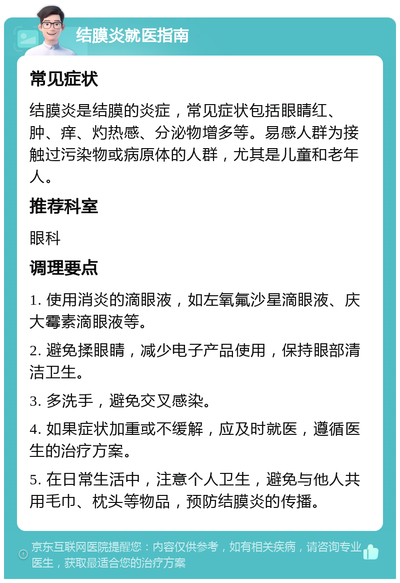 结膜炎就医指南 常见症状 结膜炎是结膜的炎症，常见症状包括眼睛红、肿、痒、灼热感、分泌物增多等。易感人群为接触过污染物或病原体的人群，尤其是儿童和老年人。 推荐科室 眼科 调理要点 1. 使用消炎的滴眼液，如左氧氟沙星滴眼液、庆大霉素滴眼液等。 2. 避免揉眼睛，减少电子产品使用，保持眼部清洁卫生。 3. 多洗手，避免交叉感染。 4. 如果症状加重或不缓解，应及时就医，遵循医生的治疗方案。 5. 在日常生活中，注意个人卫生，避免与他人共用毛巾、枕头等物品，预防结膜炎的传播。