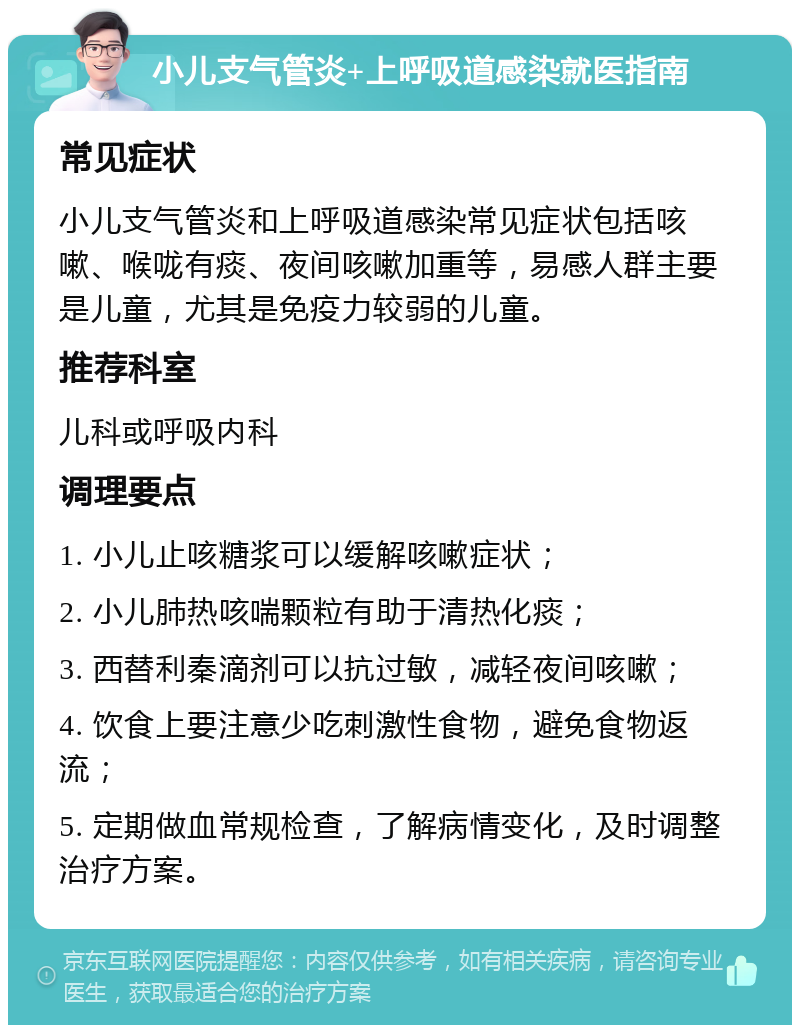 小儿支气管炎+上呼吸道感染就医指南 常见症状 小儿支气管炎和上呼吸道感染常见症状包括咳嗽、喉咙有痰、夜间咳嗽加重等，易感人群主要是儿童，尤其是免疫力较弱的儿童。 推荐科室 儿科或呼吸内科 调理要点 1. 小儿止咳糖浆可以缓解咳嗽症状； 2. 小儿肺热咳喘颗粒有助于清热化痰； 3. 西替利秦滴剂可以抗过敏，减轻夜间咳嗽； 4. 饮食上要注意少吃刺激性食物，避免食物返流； 5. 定期做血常规检查，了解病情变化，及时调整治疗方案。