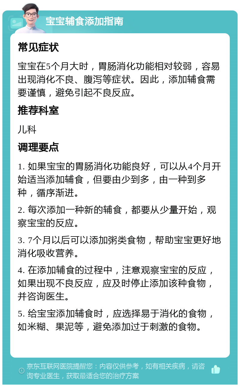 宝宝辅食添加指南 常见症状 宝宝在5个月大时，胃肠消化功能相对较弱，容易出现消化不良、腹泻等症状。因此，添加辅食需要谨慎，避免引起不良反应。 推荐科室 儿科 调理要点 1. 如果宝宝的胃肠消化功能良好，可以从4个月开始适当添加辅食，但要由少到多，由一种到多种，循序渐进。 2. 每次添加一种新的辅食，都要从少量开始，观察宝宝的反应。 3. 7个月以后可以添加粥类食物，帮助宝宝更好地消化吸收营养。 4. 在添加辅食的过程中，注意观察宝宝的反应，如果出现不良反应，应及时停止添加该种食物，并咨询医生。 5. 给宝宝添加辅食时，应选择易于消化的食物，如米糊、果泥等，避免添加过于刺激的食物。