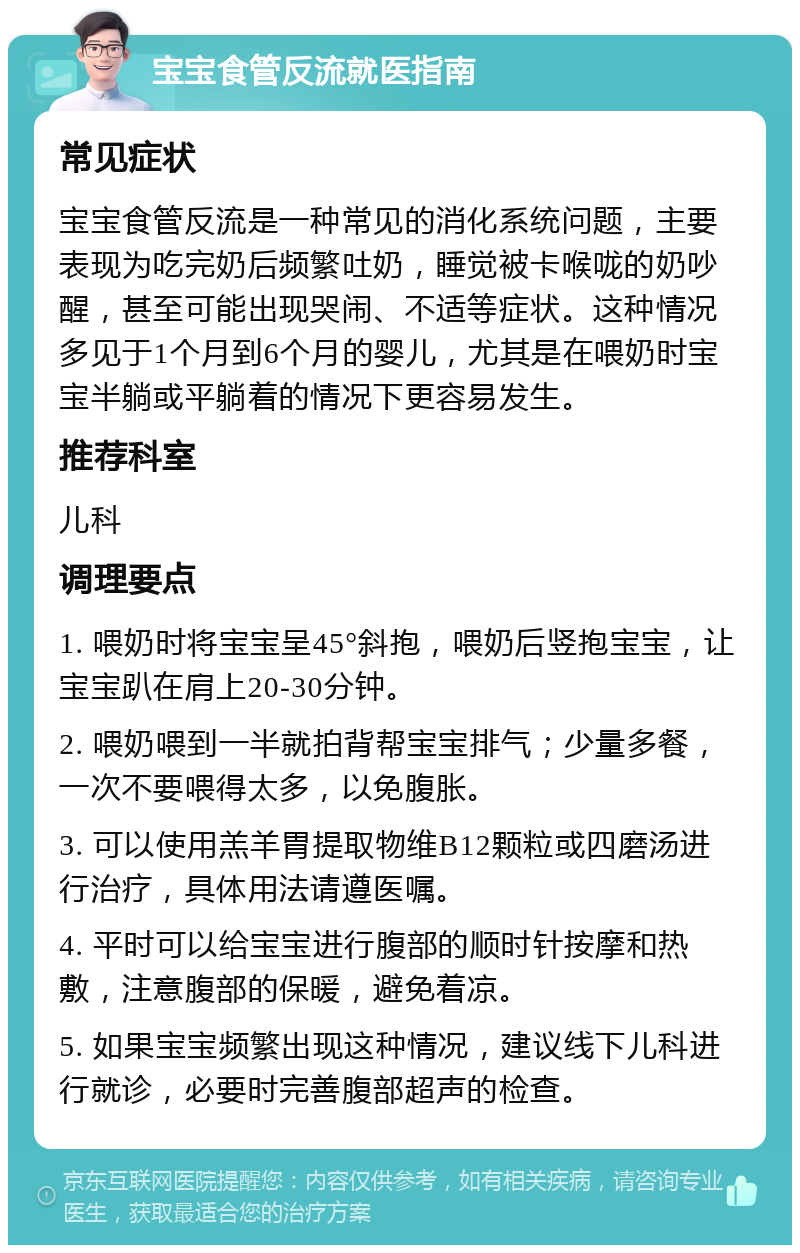 宝宝食管反流就医指南 常见症状 宝宝食管反流是一种常见的消化系统问题，主要表现为吃完奶后频繁吐奶，睡觉被卡喉咙的奶吵醒，甚至可能出现哭闹、不适等症状。这种情况多见于1个月到6个月的婴儿，尤其是在喂奶时宝宝半躺或平躺着的情况下更容易发生。 推荐科室 儿科 调理要点 1. 喂奶时将宝宝呈45°斜抱，喂奶后竖抱宝宝，让宝宝趴在肩上20-30分钟。 2. 喂奶喂到一半就拍背帮宝宝排气；少量多餐，一次不要喂得太多，以免腹胀。 3. 可以使用羔羊胃提取物维B12颗粒或四磨汤进行治疗，具体用法请遵医嘱。 4. 平时可以给宝宝进行腹部的顺时针按摩和热敷，注意腹部的保暖，避免着凉。 5. 如果宝宝频繁出现这种情况，建议线下儿科进行就诊，必要时完善腹部超声的检查。