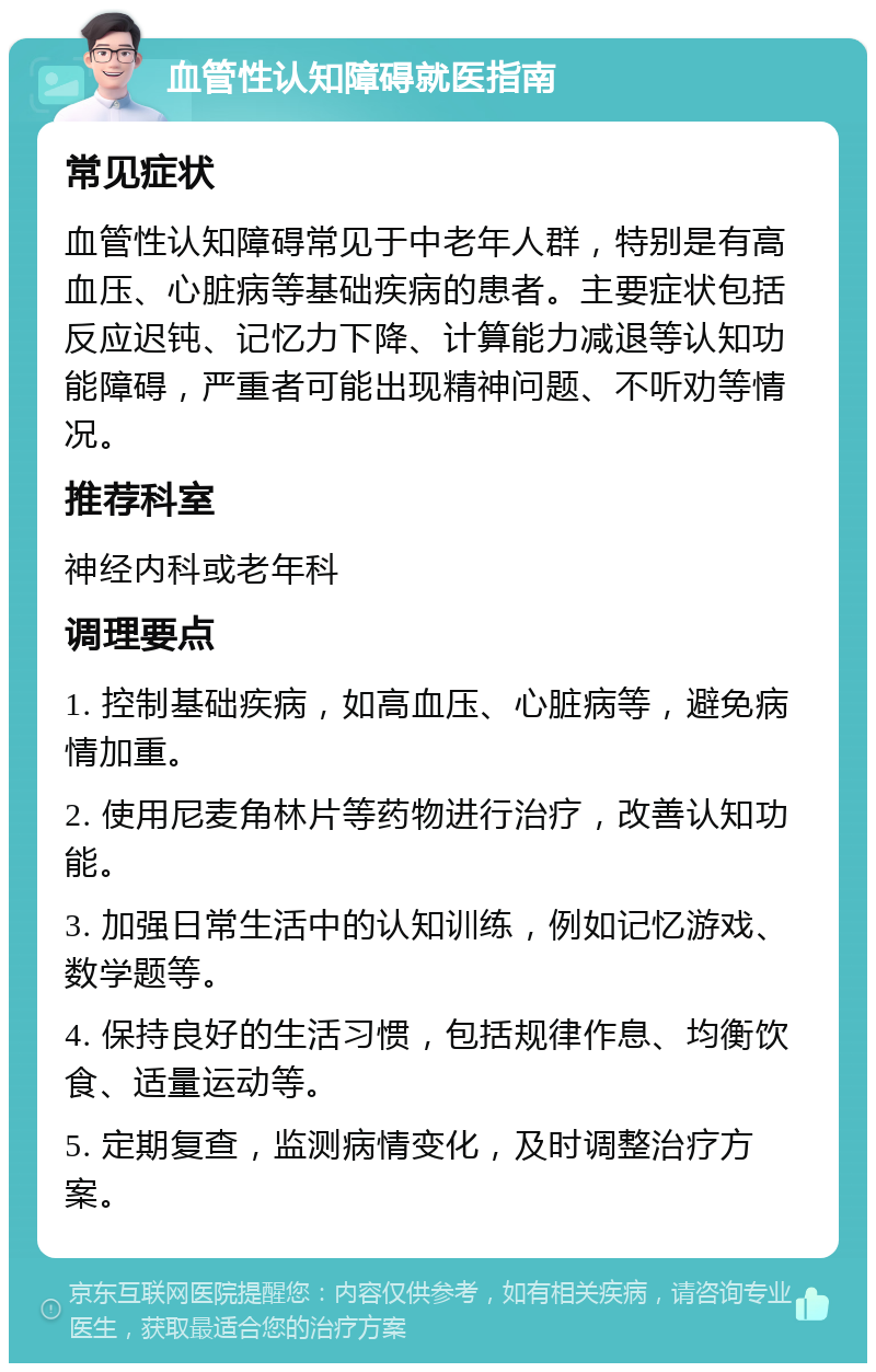 血管性认知障碍就医指南 常见症状 血管性认知障碍常见于中老年人群，特别是有高血压、心脏病等基础疾病的患者。主要症状包括反应迟钝、记忆力下降、计算能力减退等认知功能障碍，严重者可能出现精神问题、不听劝等情况。 推荐科室 神经内科或老年科 调理要点 1. 控制基础疾病，如高血压、心脏病等，避免病情加重。 2. 使用尼麦角林片等药物进行治疗，改善认知功能。 3. 加强日常生活中的认知训练，例如记忆游戏、数学题等。 4. 保持良好的生活习惯，包括规律作息、均衡饮食、适量运动等。 5. 定期复查，监测病情变化，及时调整治疗方案。