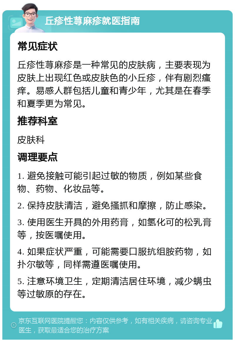 丘疹性荨麻疹就医指南 常见症状 丘疹性荨麻疹是一种常见的皮肤病，主要表现为皮肤上出现红色或皮肤色的小丘疹，伴有剧烈瘙痒。易感人群包括儿童和青少年，尤其是在春季和夏季更为常见。 推荐科室 皮肤科 调理要点 1. 避免接触可能引起过敏的物质，例如某些食物、药物、化妆品等。 2. 保持皮肤清洁，避免搔抓和摩擦，防止感染。 3. 使用医生开具的外用药膏，如氢化可的松乳膏等，按医嘱使用。 4. 如果症状严重，可能需要口服抗组胺药物，如扑尔敏等，同样需遵医嘱使用。 5. 注意环境卫生，定期清洁居住环境，减少螨虫等过敏原的存在。