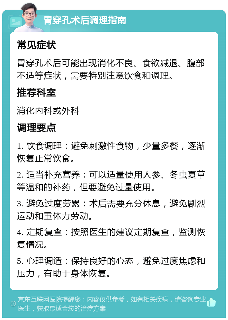 胃穿孔术后调理指南 常见症状 胃穿孔术后可能出现消化不良、食欲减退、腹部不适等症状，需要特别注意饮食和调理。 推荐科室 消化内科或外科 调理要点 1. 饮食调理：避免刺激性食物，少量多餐，逐渐恢复正常饮食。 2. 适当补充营养：可以适量使用人参、冬虫夏草等温和的补药，但要避免过量使用。 3. 避免过度劳累：术后需要充分休息，避免剧烈运动和重体力劳动。 4. 定期复查：按照医生的建议定期复查，监测恢复情况。 5. 心理调适：保持良好的心态，避免过度焦虑和压力，有助于身体恢复。