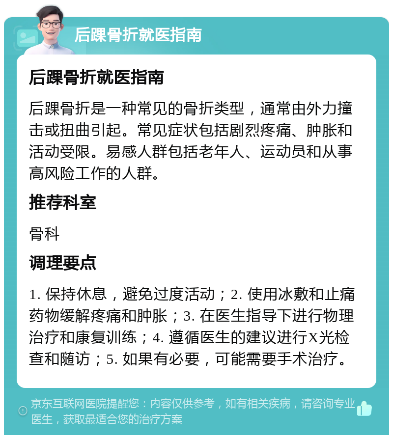 后踝骨折就医指南 后踝骨折就医指南 后踝骨折是一种常见的骨折类型，通常由外力撞击或扭曲引起。常见症状包括剧烈疼痛、肿胀和活动受限。易感人群包括老年人、运动员和从事高风险工作的人群。 推荐科室 骨科 调理要点 1. 保持休息，避免过度活动；2. 使用冰敷和止痛药物缓解疼痛和肿胀；3. 在医生指导下进行物理治疗和康复训练；4. 遵循医生的建议进行X光检查和随访；5. 如果有必要，可能需要手术治疗。