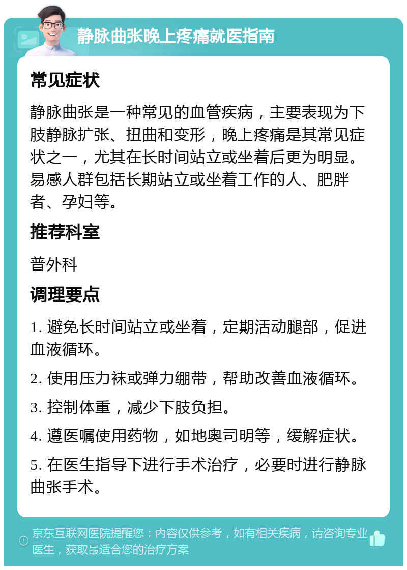 静脉曲张晚上疼痛就医指南 常见症状 静脉曲张是一种常见的血管疾病，主要表现为下肢静脉扩张、扭曲和变形，晚上疼痛是其常见症状之一，尤其在长时间站立或坐着后更为明显。易感人群包括长期站立或坐着工作的人、肥胖者、孕妇等。 推荐科室 普外科 调理要点 1. 避免长时间站立或坐着，定期活动腿部，促进血液循环。 2. 使用压力袜或弹力绷带，帮助改善血液循环。 3. 控制体重，减少下肢负担。 4. 遵医嘱使用药物，如地奥司明等，缓解症状。 5. 在医生指导下进行手术治疗，必要时进行静脉曲张手术。