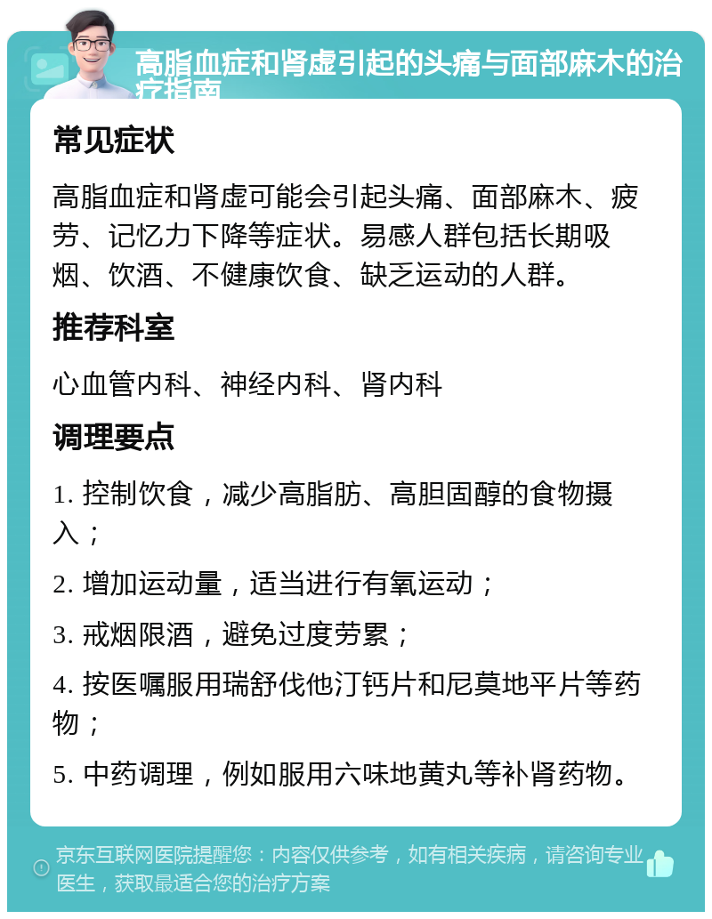 高脂血症和肾虚引起的头痛与面部麻木的治疗指南 常见症状 高脂血症和肾虚可能会引起头痛、面部麻木、疲劳、记忆力下降等症状。易感人群包括长期吸烟、饮酒、不健康饮食、缺乏运动的人群。 推荐科室 心血管内科、神经内科、肾内科 调理要点 1. 控制饮食，减少高脂肪、高胆固醇的食物摄入； 2. 增加运动量，适当进行有氧运动； 3. 戒烟限酒，避免过度劳累； 4. 按医嘱服用瑞舒伐他汀钙片和尼莫地平片等药物； 5. 中药调理，例如服用六味地黄丸等补肾药物。